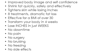 Improved body image and self confidence Shrink fat quickly, safely and effectively Tightens skin while losing inches 8 treatments, dramatic fat loss Effective for a BMI of over 30 Transform your body in 4 weeks Lose INCHES in just WEEKS No downtime No pain No surgery No bruising No freezing No side effects