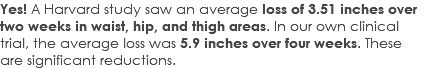 Yes! A Harvard study saw an average loss of 3.51 inches over two weeks in waist, hip, and thigh areas. In our own clinical trial, the average loss was 5.9 inches over four weeks. These are significant reductions.